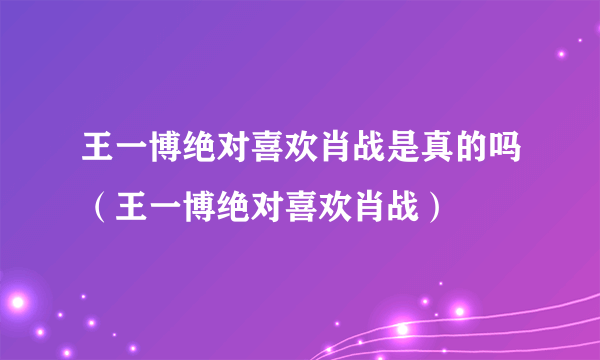 王一博绝对喜欢肖战是真的吗（王一博绝对喜欢肖战）