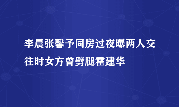 李晨张馨予同房过夜曝两人交往时女方曾劈腿霍建华