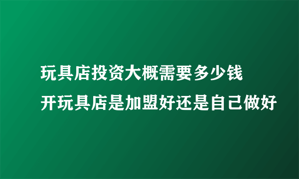 玩具店投资大概需要多少钱 开玩具店是加盟好还是自己做好