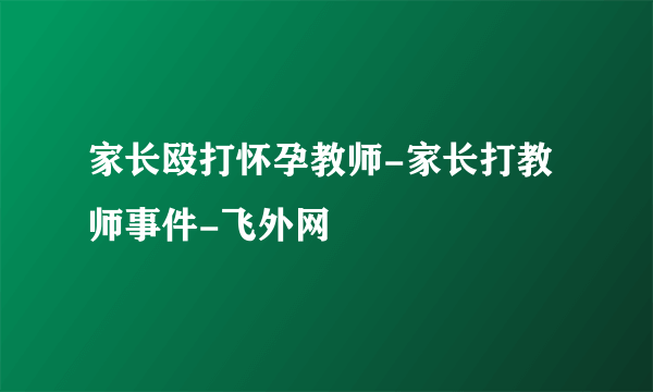 家长殴打怀孕教师-家长打教师事件-飞外网