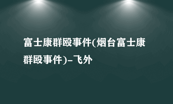 富士康群殴事件(烟台富士康群殴事件)-飞外