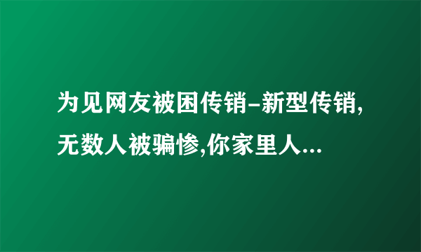 为见网友被困传销-新型传销,无数人被骗惨,你家里人可能也在干!当心!!-飞外网