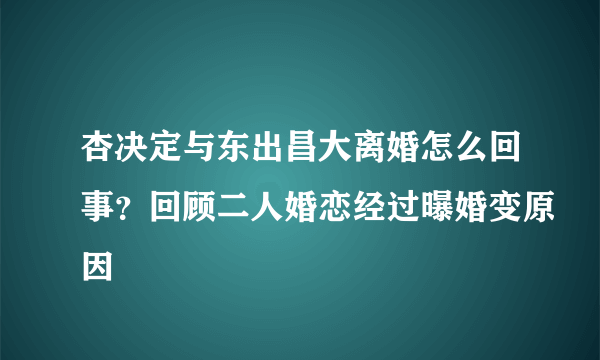 杏决定与东出昌大离婚怎么回事？回顾二人婚恋经过曝婚变原因