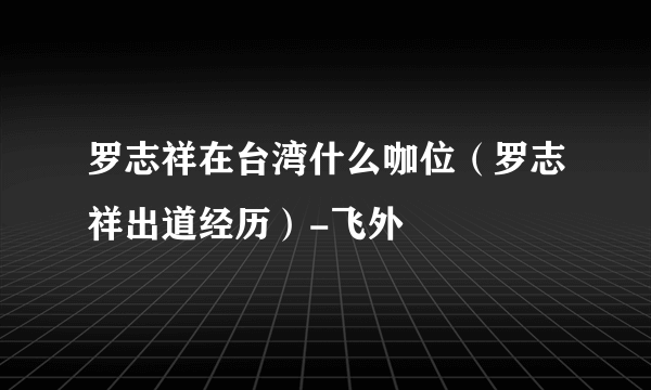 罗志祥在台湾什么咖位（罗志祥出道经历）-飞外