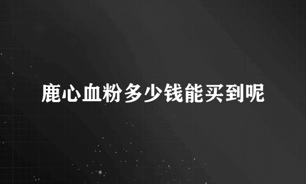 鹿心血粉多少钱能买到呢