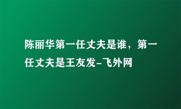 陈丽华第一任丈夫是谁，第一任丈夫是王友发-飞外网