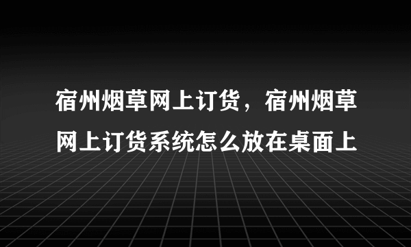 宿州烟草网上订货，宿州烟草网上订货系统怎么放在桌面上