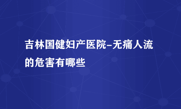 吉林国健妇产医院-无痛人流的危害有哪些