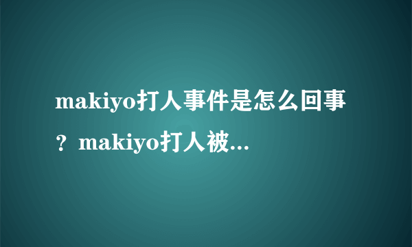 makiyo打人事件是怎么回事？makiyo打人被判了多久？_飞外网