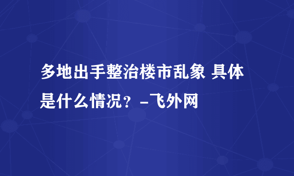 多地出手整治楼市乱象 具体是什么情况？-飞外网