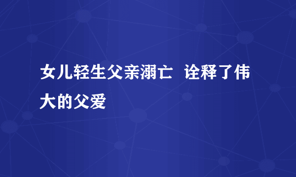 女儿轻生父亲溺亡  诠释了伟大的父爱