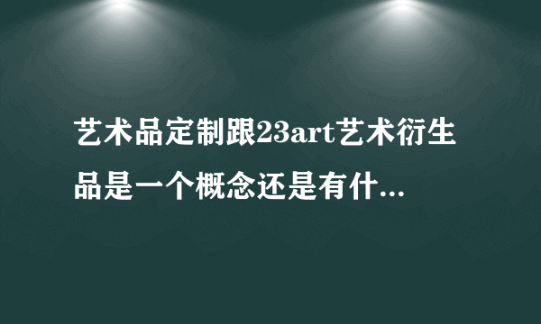 艺术品定制跟23art艺术衍生品是一个概念还是有什么区别啊