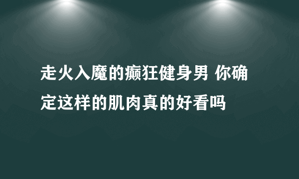 走火入魔的癫狂健身男 你确定这样的肌肉真的好看吗