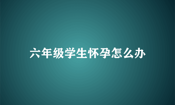 六年级学生怀孕怎么办