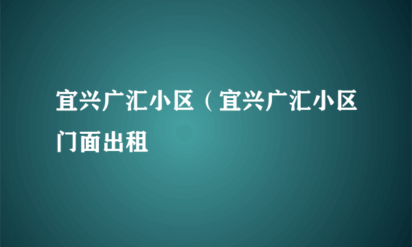 宜兴广汇小区（宜兴广汇小区门面出租