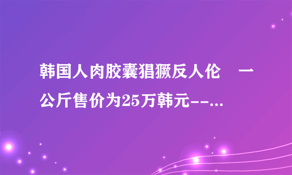 韩国人肉胶囊猖獗反人伦 一公斤售价为25万韩元--文化--飞外