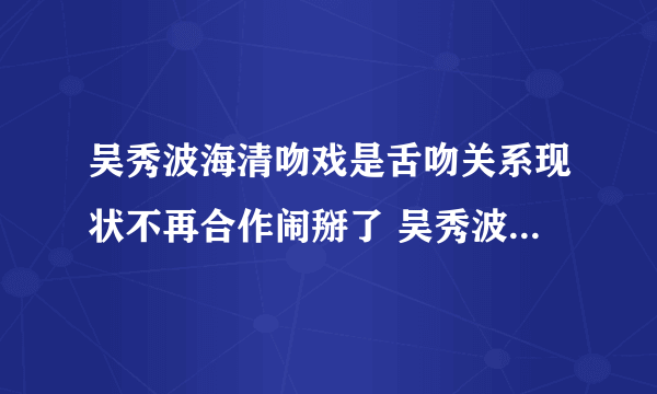 吴秀波海清吻戏是舌吻关系现状不再合作闹掰了 吴秀波把海清耍了