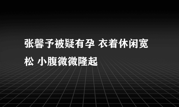 张馨予被疑有孕 衣着休闲宽松 小腹微微隆起