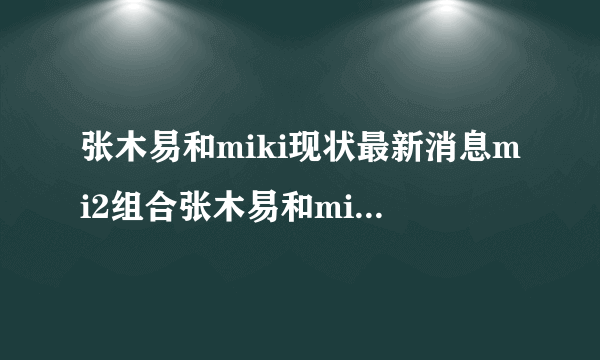 张木易和miki现状最新消息mi2组合张木易和miki出车祸事件-飞外