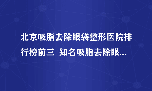 北京吸脂去除眼袋整形医院排行榜前三_知名吸脂去除眼袋美容整形医院排名【附价格】