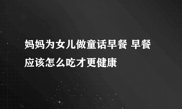 妈妈为女儿做童话早餐 早餐应该怎么吃才更健康