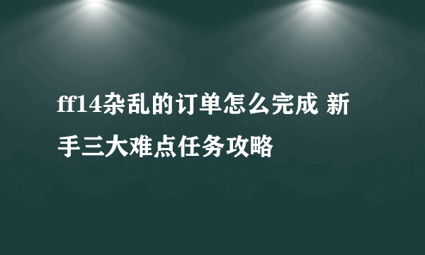 ff14杂乱的订单怎么完成 新手三大难点任务攻略