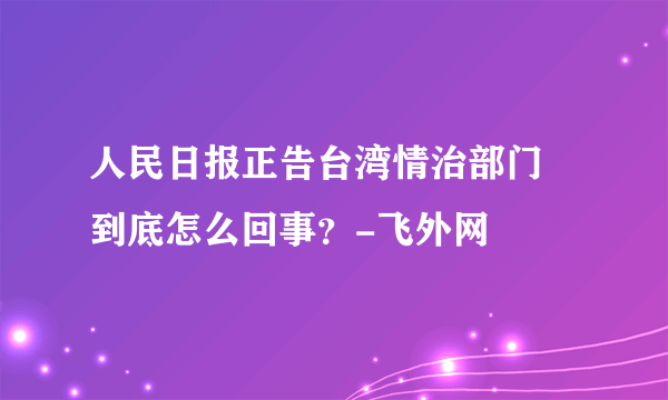 人民日报正告台湾情治部门 到底怎么回事？-飞外网