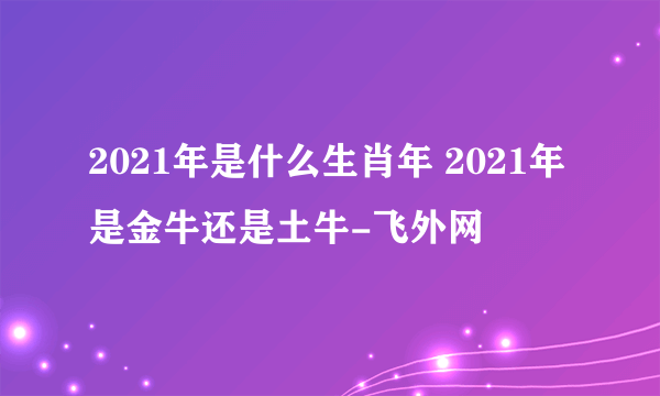 2021年是什么生肖年 2021年是金牛还是土牛-飞外网