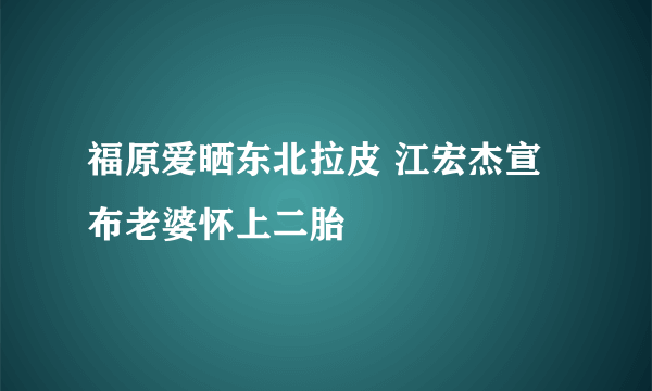 福原爱晒东北拉皮 江宏杰宣布老婆怀上二胎