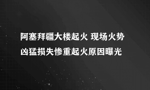 阿塞拜疆大楼起火 现场火势凶猛损失惨重起火原因曝光