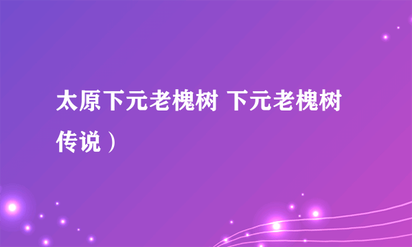 太原下元老槐树 下元老槐树传说）