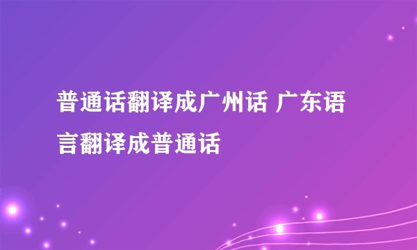 普通话翻译成广州话 广东语言翻译成普通话