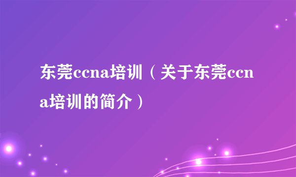 东莞ccna培训（关于东莞ccna培训的简介）