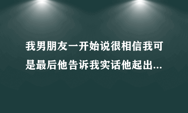 我男朋友一开始说很相信我可是最后他告诉我实话他起出是不相信我 到了慢慢了解中才相信我