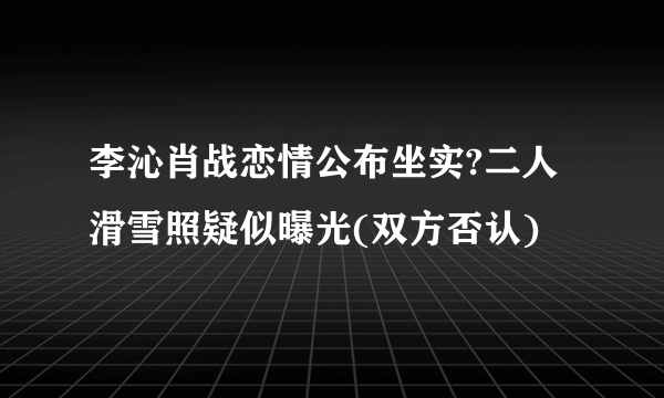 李沁肖战恋情公布坐实?二人滑雪照疑似曝光(双方否认)