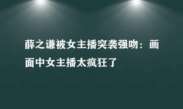 薛之谦被女主播突袭强吻：画面中女主播太疯狂了