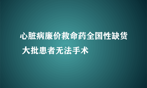 心脏病廉价救命药全国性缺货 大批患者无法手术