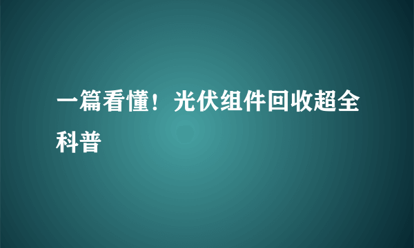 一篇看懂！光伏组件回收超全科普