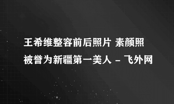 王希维整容前后照片 素颜照被誉为新疆第一美人 - 飞外网