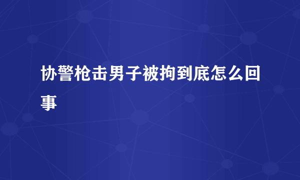 协警枪击男子被拘到底怎么回事