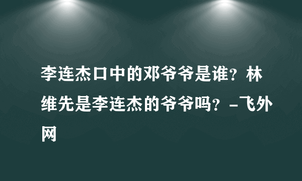 李连杰口中的邓爷爷是谁？林维先是李连杰的爷爷吗？-飞外网