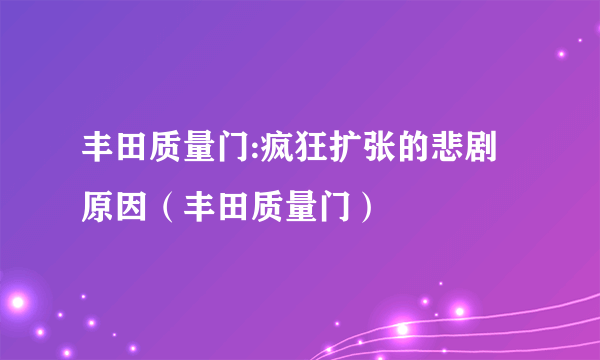 丰田质量门:疯狂扩张的悲剧原因（丰田质量门）