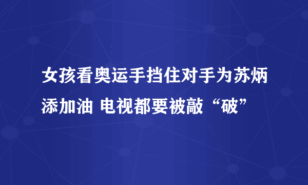 女孩看奥运手挡住对手为苏炳添加油 电视都要被敲“破”