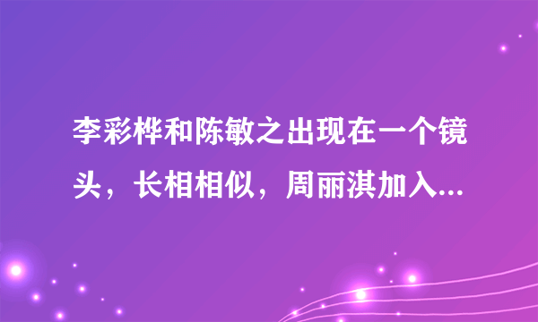 李彩桦和陈敏之出现在一个镜头，长相相似，周丽淇加入那就是三胞胎- 飞外网