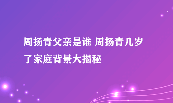 周扬青父亲是谁 周扬青几岁了家庭背景大揭秘