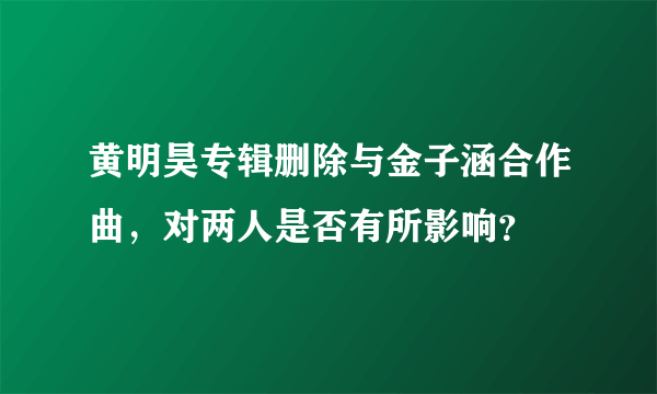 黄明昊专辑删除与金子涵合作曲，对两人是否有所影响？