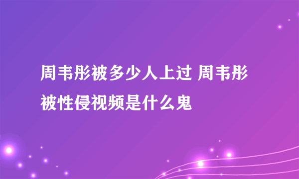 周韦彤被多少人上过 周韦彤被性侵视频是什么鬼