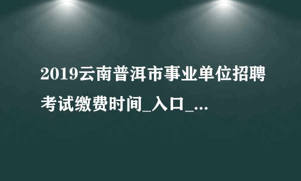 2019云南普洱市事业单位招聘考试缴费时间_入口_www.ynrsksw.cn