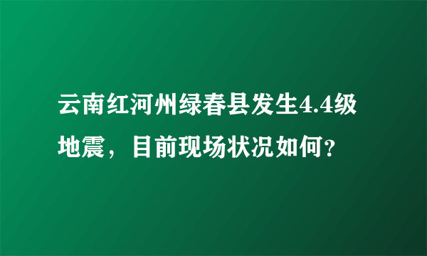 云南红河州绿春县发生4.4级地震，目前现场状况如何？