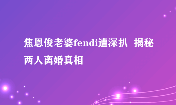 焦恩俊老婆fendi遭深扒  揭秘两人离婚真相